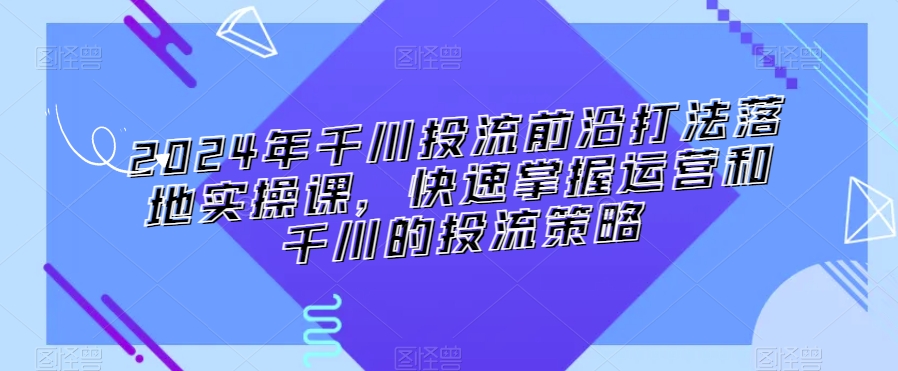 2024年千川投流前沿打法落地实操课，快速掌握运营和千川的投流策略-战狼项目网