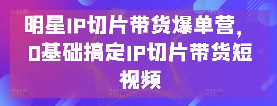 明星IP切片带货爆单营，0基础搞定IP切片带货短视频 – 战狼项目网_分享创业资讯_最新网络项目资源-战狼项目网
