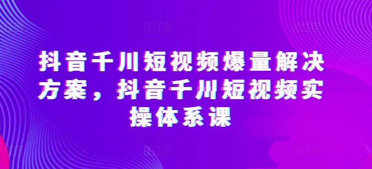 抖音千川短视频爆量解决方案，抖音千川短视频实操体系课 – 战狼项目网_分享创业资讯_最新网络项目资源-战狼项目网