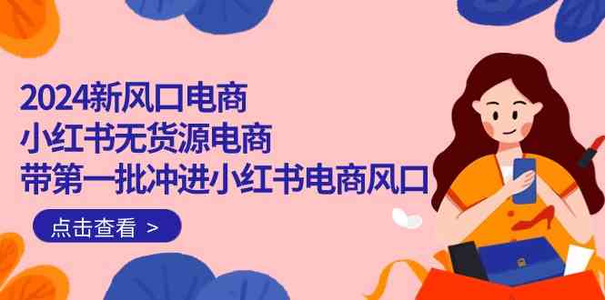 2024新风口电商，小红书无货源电商，带第一批冲进小红书电商风口（18节） – 战狼项目网_分享创业资讯_最新网络项目资源-战狼项目网