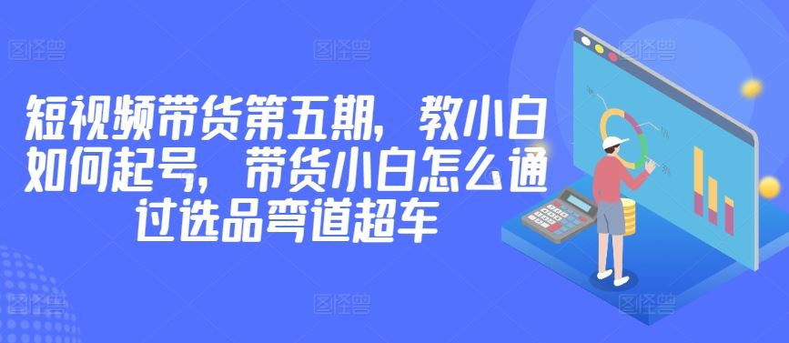 价值2980短视频带货第五期，教小白如何起号，带货小白怎么通过选品弯道超车 – 战狼项目网_分享创业资讯_最新网络项目资源-战狼项目网