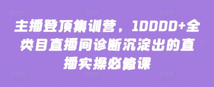 主播登顶集训营，10000+全类目直播间诊断沉淀出的直播实操必修课 – 战狼项目网_分享创业资讯_最新网络项目资源-战狼项目网