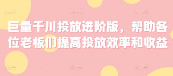 巨量千川投放进阶版，帮助各位老板们提高投放效率和收益 – 战狼项目网_分享创业资讯_最新网络项目资源-战狼项目网