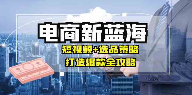 商家必看电商新蓝海：短视频+选品策略，打造爆款全攻略，月入10w+ – 战狼项目网_分享创业资讯_最新网络项目资源-战狼项目网