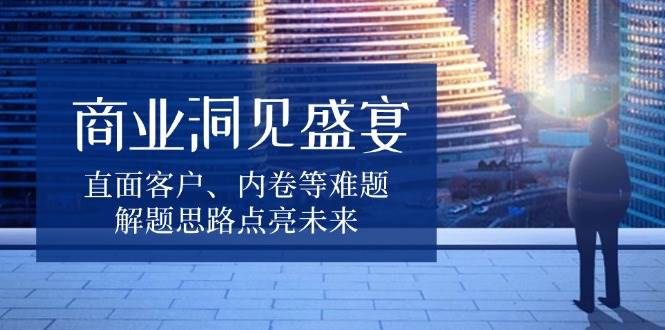 商业洞见盛宴，直面客户、内卷等难题，解题思路点亮未来 – 战狼项目网_分享创业资讯_最新网络项目资源-战狼项目网