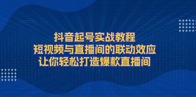 抖音起号实战教程，短视频与直播间的联动效应，让你轻松打造爆款直播间 – 战狼项目网_分享创业资讯_最新网络项目资源-战狼项目网
