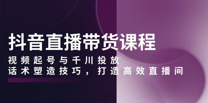 抖音直播带货课程，视频起号与千川投放，话术塑造技巧，打造高效直播间 – 战狼项目网_分享创业资讯_最新网络项目资源-战狼项目网