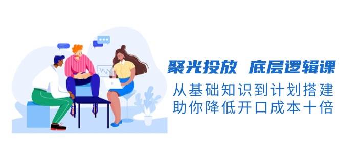 聚光投放 底层逻辑课，从基础知识到计划搭建，助你降低开口成本十倍 – 战狼项目网_分享创业资讯_最新网络项目资源-战狼项目网