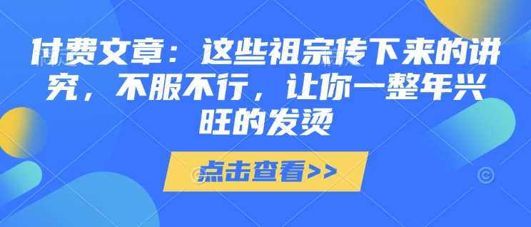 付费文章：这些祖宗传下来的讲究，不服不行，让你一整年兴旺的发烫!(全文收藏) – 战狼项目网_分享创业资讯_最新网络项目资源-战狼项目网